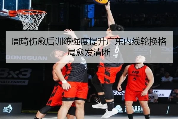 周琦伤愈后训练强度提升广东内线轮换格局愈发清晰