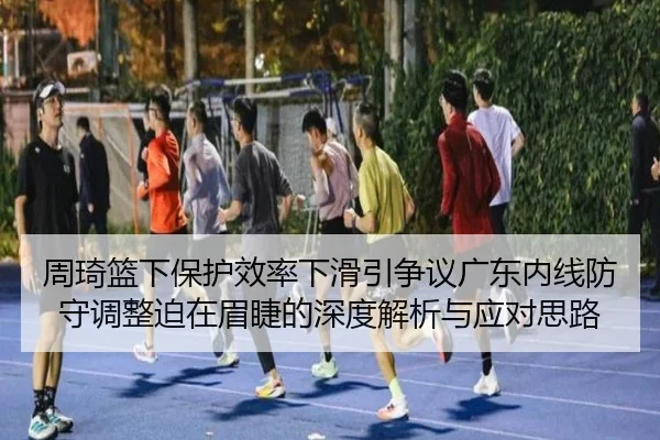 周琦篮下保护效率下滑引争议广东内线防守调整迫在眉睫的深度解析与应对思路